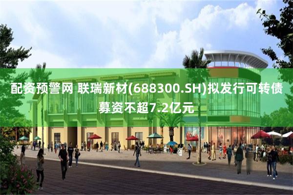配资预警网 联瑞新材(688300.SH)拟发行可转债募资不超7.2亿元
