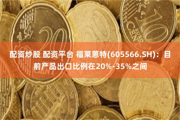 配资炒股 配资平台 福莱蒽特(605566.SH)：目前产品出口比例在20%-35%之间