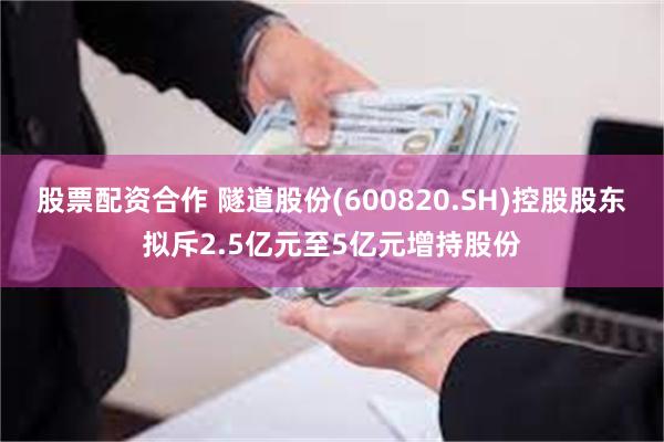 股票配资合作 隧道股份(600820.SH)控股股东拟斥2.5亿元至5亿元增持股份