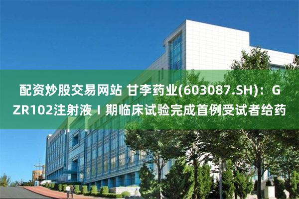 配资炒股交易网站 甘李药业(603087.SH)：GZR102注射液Ⅰ期临床试验完成首例受试者给药