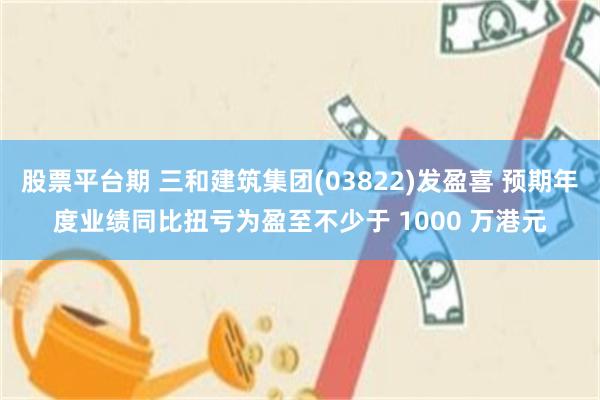 股票平台期 三和建筑集团(03822)发盈喜 预期年度业绩同比扭亏为盈至不少于 1000 万港元