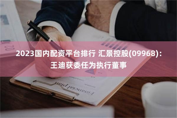 2023国内配资平台排行 汇景控股(09968)：王迪获委任为执行董事