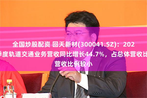 全国炒股配资 回天新材(300041.SZ)：2025年一季度轨道交通业务营收同比增长44.7%，占总体营收比例较小