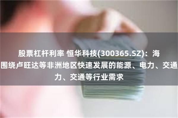 股票杠杆利率 恒华科技(300365.SZ)：海外业务主要围绕卢旺达等非洲地区快速发展的能源、电力、交通等行业需求