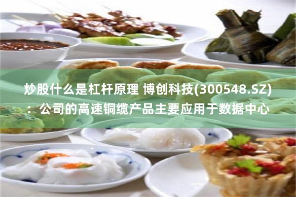 炒股什么是杠杆原理 博创科技(300548.SZ)：公司的高速铜缆产品主要应用于数据中心