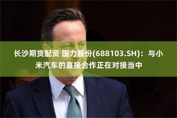长沙期货配资 国力股份(688103.SH)：与小米汽车的直接合作正在对接当中