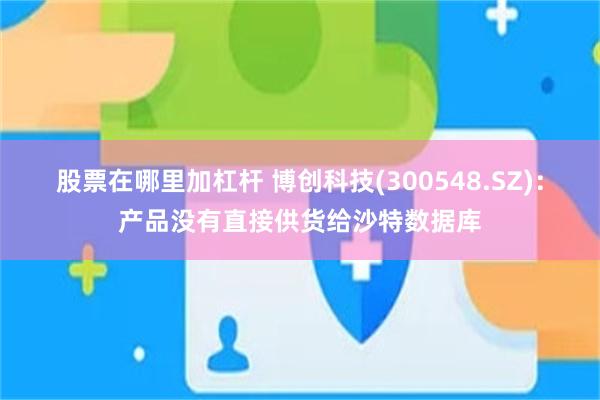 股票在哪里加杠杆 博创科技(300548.SZ)：产品没有直接供货给沙特数据库