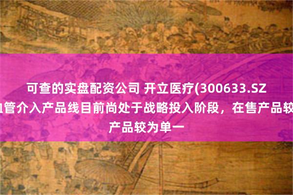 可查的实盘配资公司 开立医疗(300633.SZ):心血管介入产品线目前尚处于战略投入阶段,在售产品较为单一