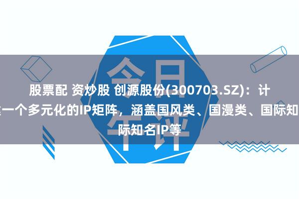 股票配 资炒股 创源股份(300703.SZ)：计划构建一个多元化的IP矩阵，涵盖国风类、国漫类、国际知名IP等