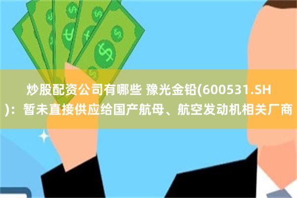 炒股配资公司有哪些 豫光金铅(600531.SH)：暂未直接供应给国产航母、航空发动机相关厂商