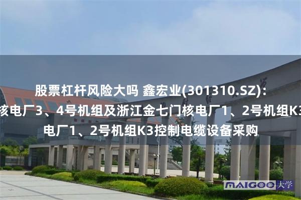 股票杠杆风险大吗 鑫宏业(301310.SZ)：江苏华光中标漳州核电厂3、4号机组及浙江金七门核电厂1、2号机组K3控制电缆设备采购