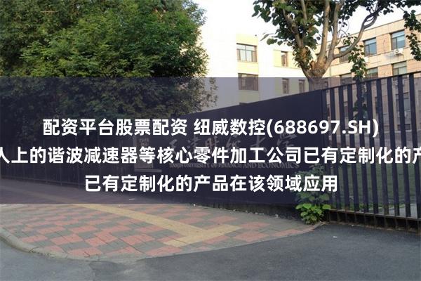 配资平台股票配资 纽威数控(688697.SH)：针对人形机器人上的谐波减速器等核心零件加工公司已有定制化的产品在该领域应用