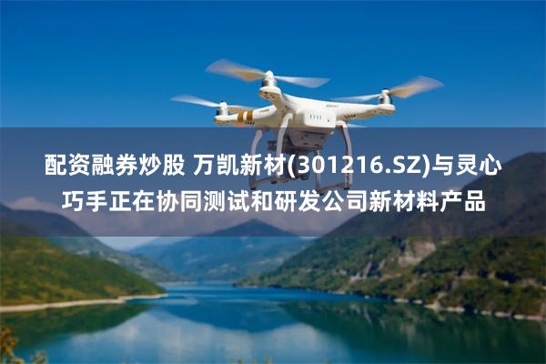 配资融券炒股 万凯新材(301216.SZ)与灵心巧手正在协同测试和研发公司新材料产品