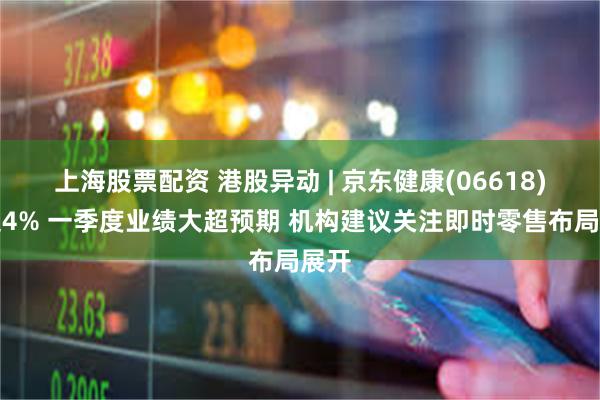 上海股票配资 港股异动 | 京东健康(06618)涨超4% 一季度业绩大超预期 机构建议关注即时零售布局展开