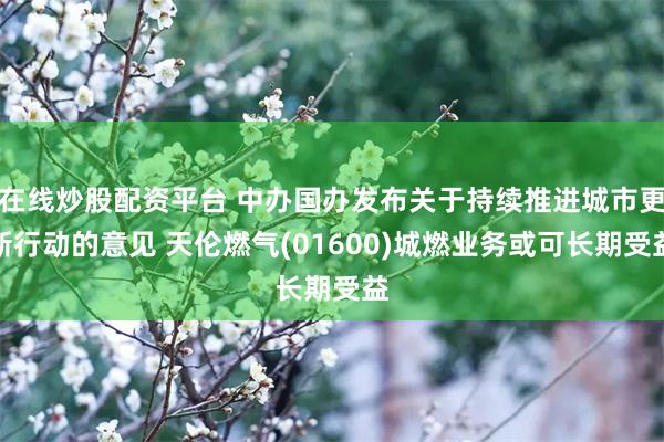 在线炒股配资平台 中办国办发布关于持续推进城市更新行动的意见 天伦燃气(01600)城燃业务或可长期受益