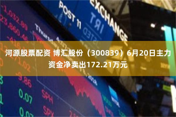 河源股票配资 博汇股份（300839）6月20日主力资金净卖出172.21万元