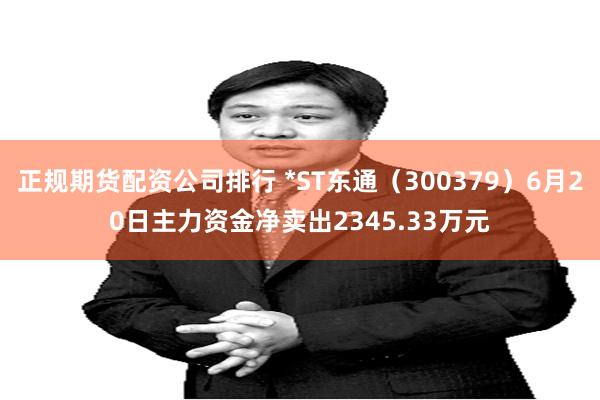 正规期货配资公司排行 *ST东通（300379）6月20日主力资金净卖出2345.33万元