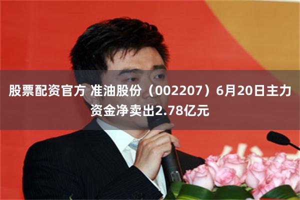 股票配资官方 准油股份（002207）6月20日主力资金净卖出2.78亿元