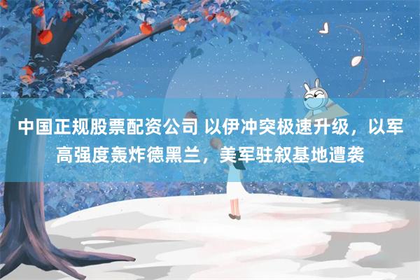 中国正规股票配资公司 以伊冲突极速升级，以军高强度轰炸德黑兰，美军驻叙基地遭袭
