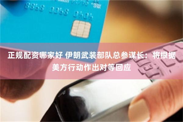 正规配资哪家好 伊朗武装部队总参谋长：将根据美方行动作出对等回应