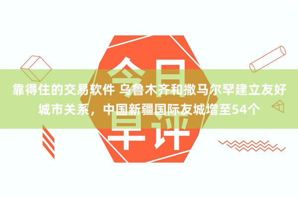靠得住的交易软件 乌鲁木齐和撒马尔罕建立友好城市关系，中国新疆国际友城增至54个