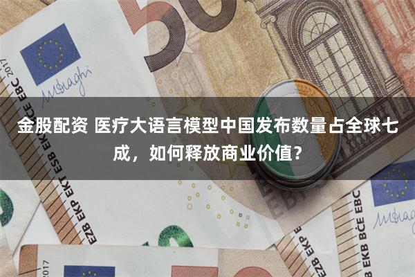 金股配资 医疗大语言模型中国发布数量占全球七成，如何释放商业价值？