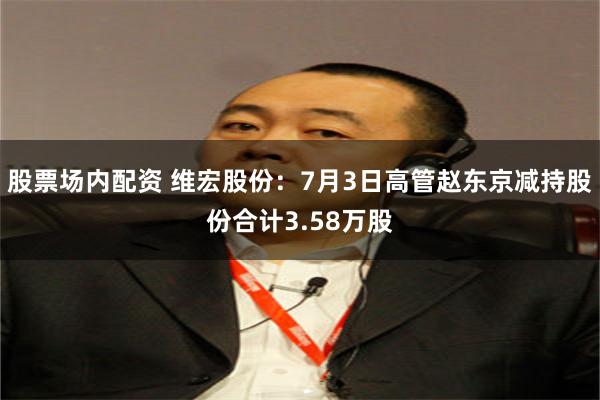 股票场内配资 维宏股份：7月3日高管赵东京减持股份合计3.58万股