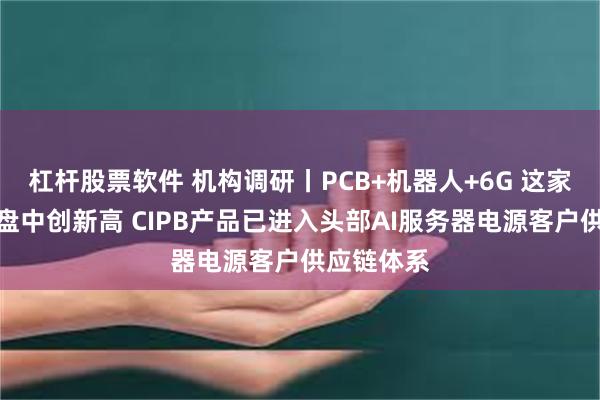 杠杆股票软件 机构调研丨PCB+机器人+6G 这家公司逆势盘中创新高 CIPB产品已进入头部AI服务器电源客户供应链体系