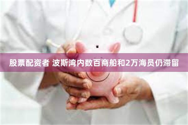 股票配资者 波斯湾内数百商船和2万海员仍滞留