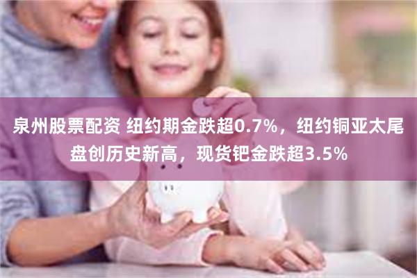 泉州股票配资 纽约期金跌超0.7%，纽约铜亚太尾盘创历史新高，现货钯金跌超3.5%