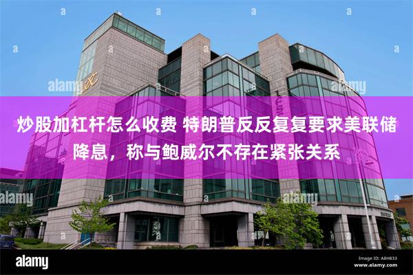 炒股加杠杆怎么收费 特朗普反反复复要求美联储降息，称与鲍威尔不存在紧张关系