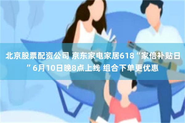 北京股票配资公司 京东家电家居618“家倍补贴日”6月10日晚8点上线 组合下单更优惠