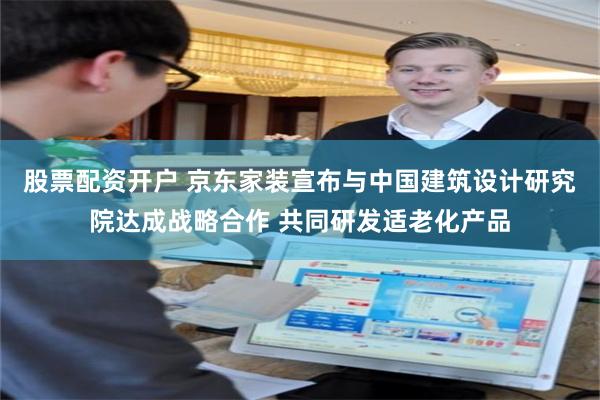 股票配资开户 京东家装宣布与中国建筑设计研究院达成战略合作 共同研发适老化产品