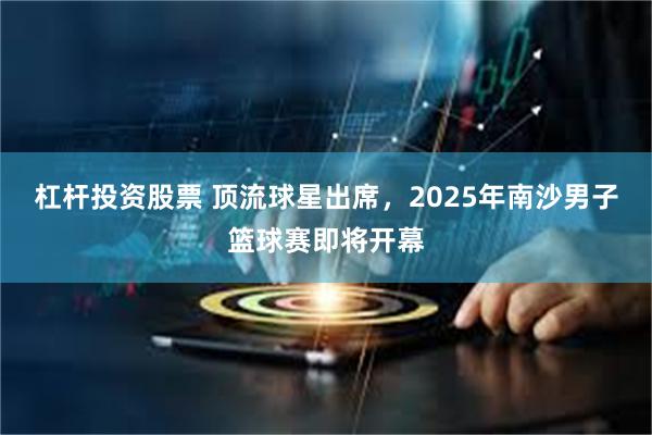 杠杆投资股票 顶流球星出席，2025年南沙男子篮球赛即将开幕