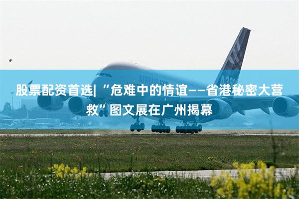 股票配资首选| “危难中的情谊——省港秘密大营救”图文展在广州揭幕