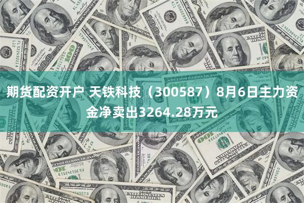 期货配资开户 天铁科技（300587）8月6日主力资金净卖出3264.28万元