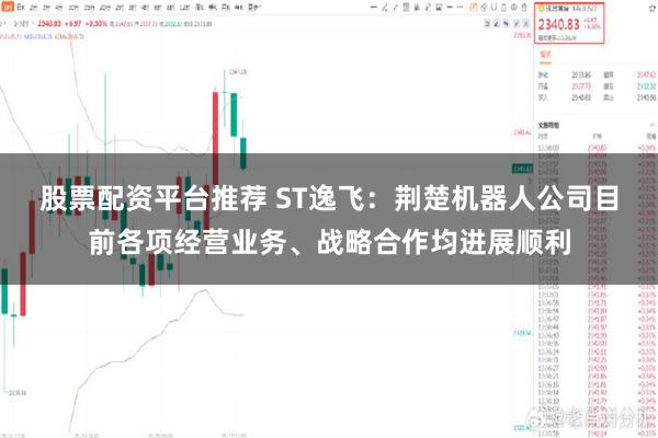 股票配资平台推荐 ST逸飞：荆楚机器人公司目前各项经营业务、战略合作均进展顺利