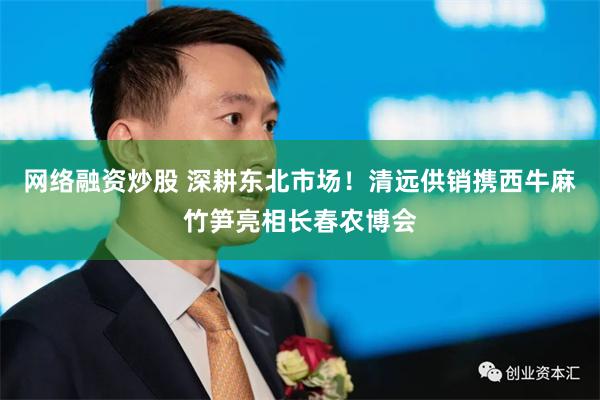 网络融资炒股 深耕东北市场！清远供销携西牛麻竹笋亮相长春农博会