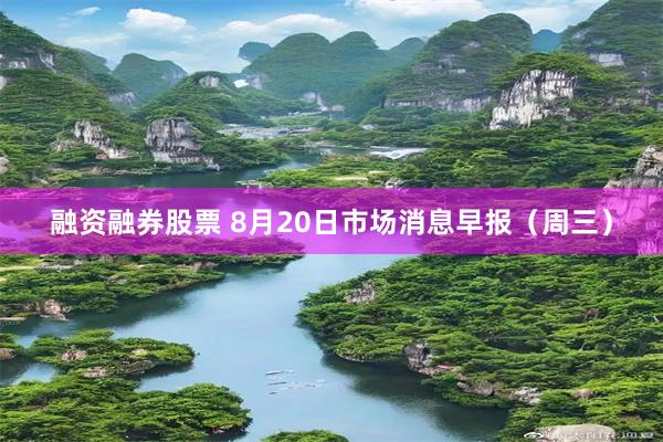 融资融券股票 8月20日市场消息早报（周三）