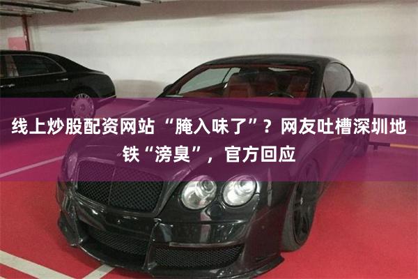 线上炒股配资网站 “腌入味了”？网友吐槽深圳地铁“滂臭”，官方回应