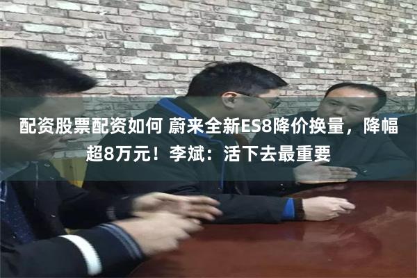 配资股票配资如何 蔚来全新ES8降价换量，降幅超8万元！李斌：活下去最重要