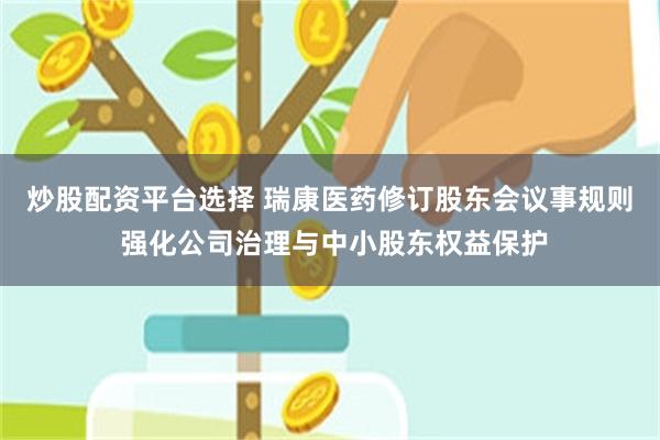 炒股配资平台选择 瑞康医药修订股东会议事规则 强化公司治理与中小股东权益保护