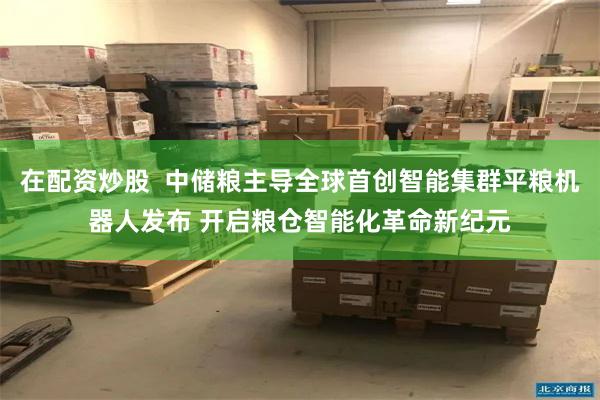 在配资炒股  中储粮主导全球首创智能集群平粮机器人发布 开启粮仓智能化革命新纪元