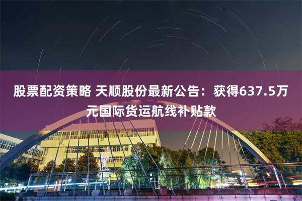 股票配资策略 天顺股份最新公告：获得637.5万元国际货运航线补贴款