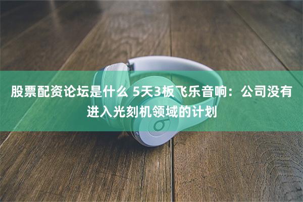 股票配资论坛是什么 5天3板飞乐音响：公司没有进入光刻机领域的计划