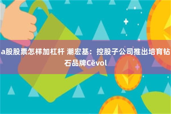 a股股票怎样加杠杆 潮宏基：控股子公司推出培育钻石品牌Cëvol