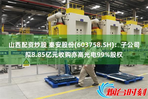 山西配资炒股 秦安股份(603758.SH)：子公司拟8.85亿元收购亦高光电99%股权