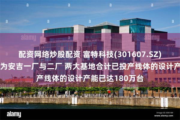 配资网络炒股配资 富特科技(301607.SZ)：核心生产基地为安吉一厂与二厂 两大基地合计已投产线体的设计产能已达180万台