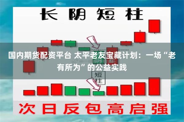 国内期货配资平台 太平老友宝藏计划：一场“老有所为”的公益实践