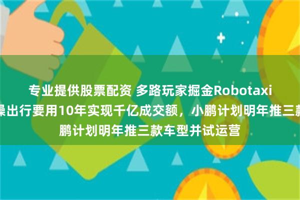 专业提供股票配资 多路玩家掘金Robotaxi万亿市场，曹操出行要用10年实现千亿成交额，小鹏计划明年推三款车型并试运营